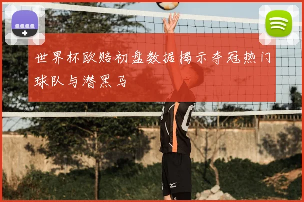 世界杯欧赔初盘数据揭示夺冠热门球队与潜黑马