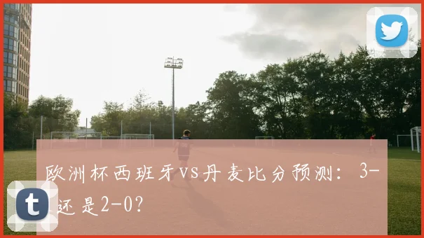 欧洲杯西班牙vs丹麦比分预测：3-1还是2-0？