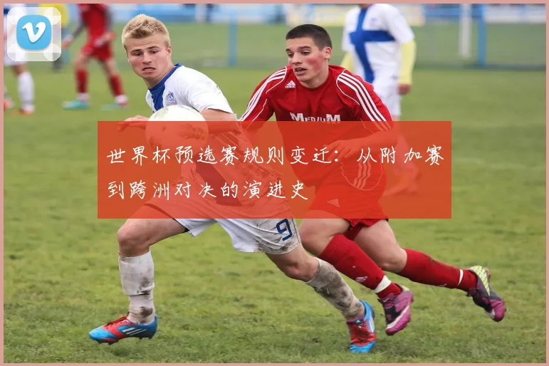 世界杯预选赛规则变迁：从附加赛到跨洲对决的演进史
