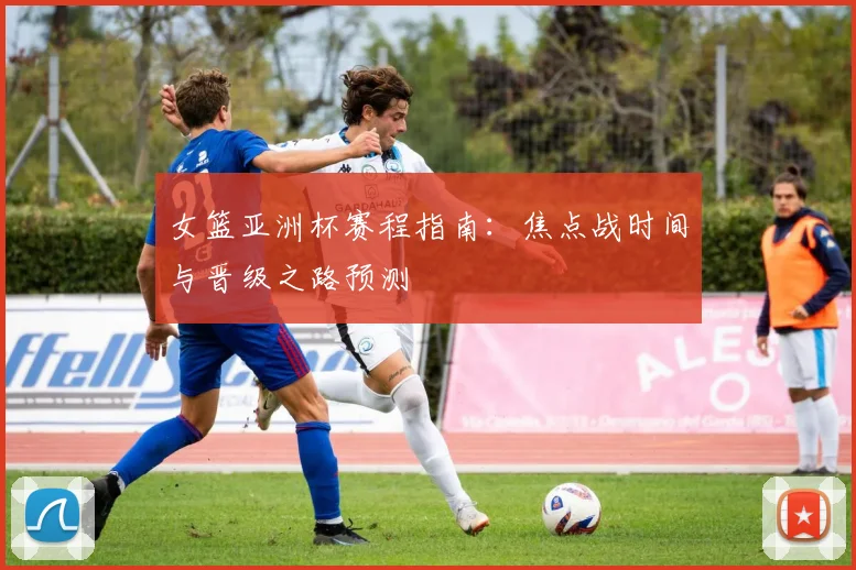女篮亚洲杯赛程指南：焦点战时间与晋级之路预测