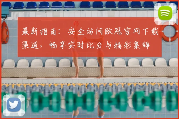 最新指南：安全访问欧冠官网下载渠道，畅享实时比分与精彩集锦