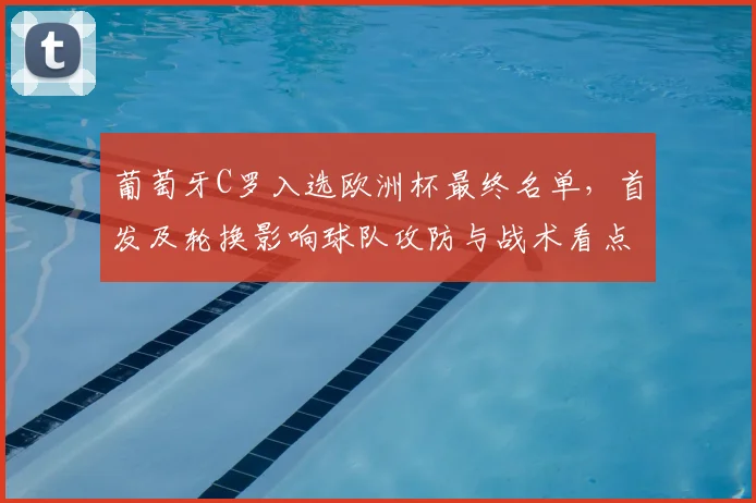 葡萄牙C罗入选欧洲杯最终名单，首发及轮换影响球队攻防与战术看点