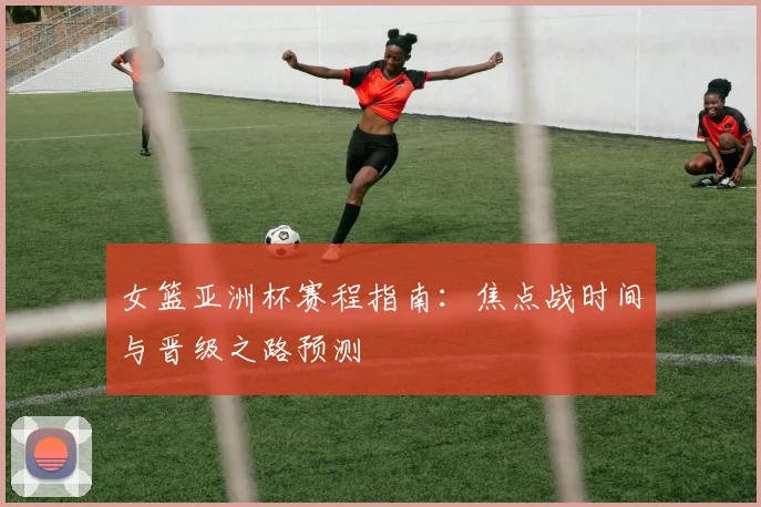 女篮亚洲杯赛程指南：焦点战时间与晋级之路预测