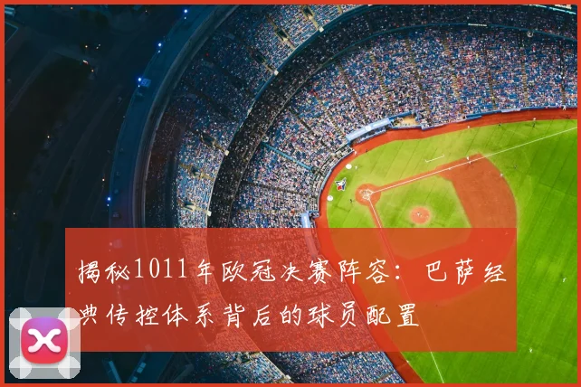 揭秘1011年欧冠决赛阵容：巴萨经典传控体系背后的球员配置