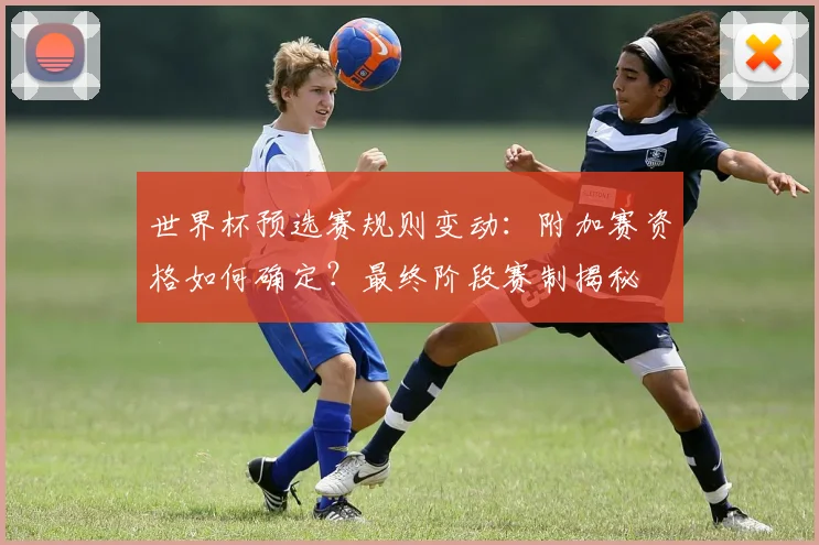世界杯预选赛规则变动：附加赛资格如何确定？最终阶段赛制揭秘
