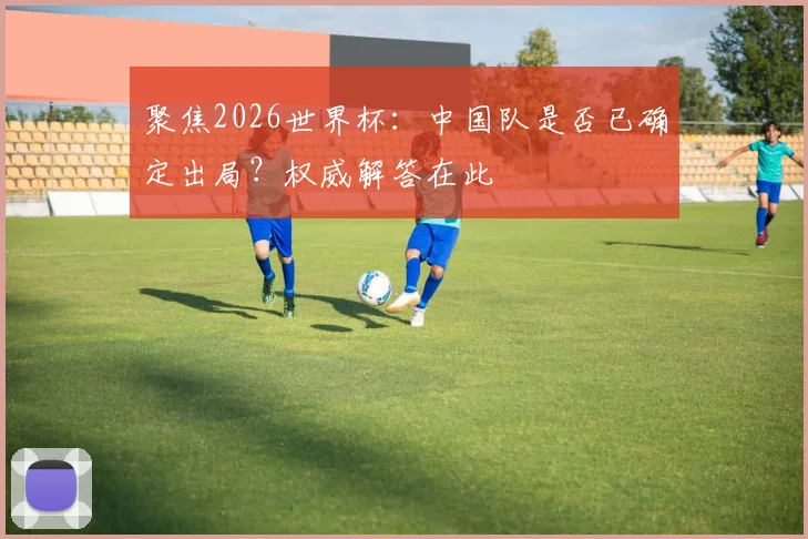 聚焦2026世界杯：中国队是否已确定出局？权威解答在此