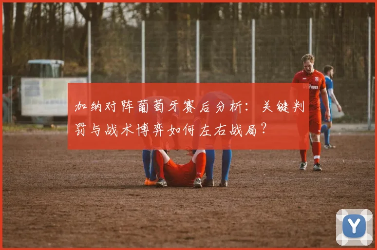 加纳对阵葡萄牙赛后分析：关键判罚与战术博弈如何左右战局？