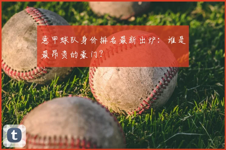 意甲球队身价排名最新出炉：谁是最昂贵的豪门？