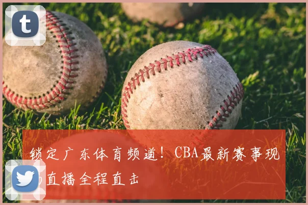 锁定广东体育频道！CBA最新赛事现场直播全程直击
